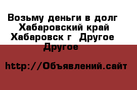 Возьму деньги в долг - Хабаровский край, Хабаровск г. Другое » Другое   